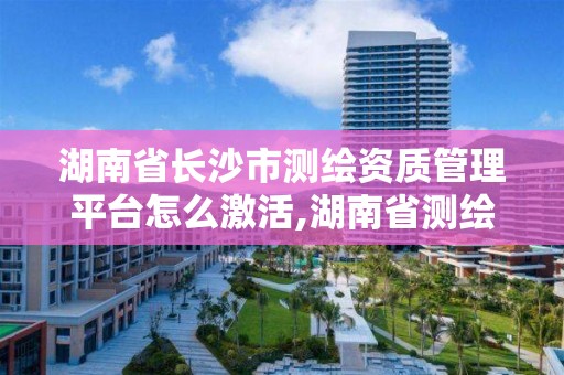 湖南省长沙市测绘资质管理平台怎么激活,湖南省测绘资质查询。