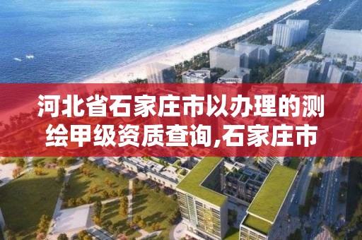 河北省石家庄市以办理的测绘甲级资质查询,石家庄市测绘院。