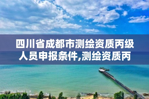 四川省成都市测绘资质丙级人员申报条件,测绘资质丙级升乙级条件。