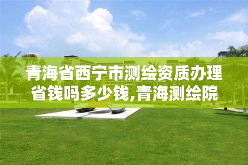 青海省西宁市测绘资质办理省钱吗多少钱,青海测绘院属于什么单位。