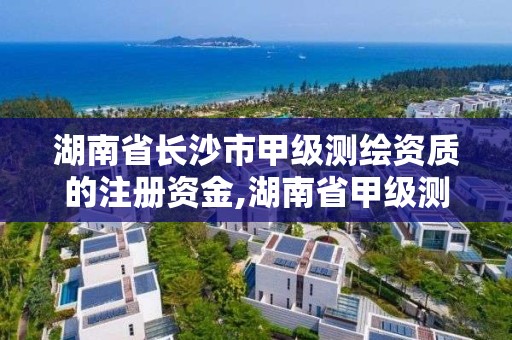 湖南省长沙市甲级测绘资质的注册资金,湖南省甲级测绘单位。