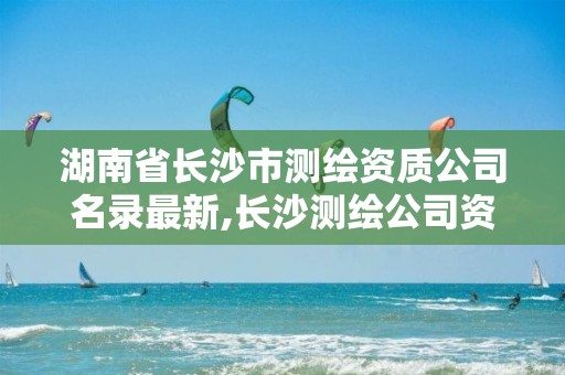 湖南省长沙市测绘资质公司名录最新,长沙测绘公司资质有哪家。