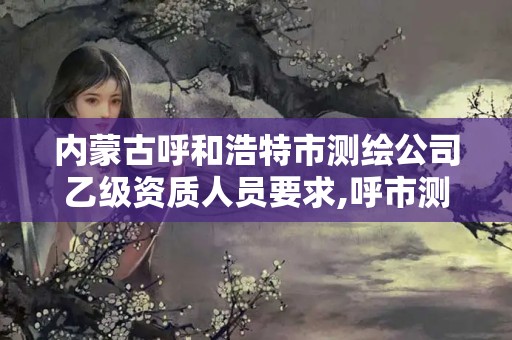 内蒙古呼和浩特市测绘公司乙级资质人员要求,呼市测绘公司招聘。