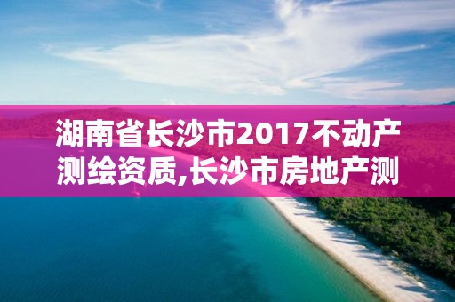 湖南省长沙市2017不动产测绘资质,长沙市房地产测绘队改制。