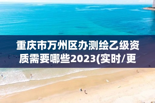 重庆市万州区办测绘乙级资质需要哪些2023(实时/更新中)