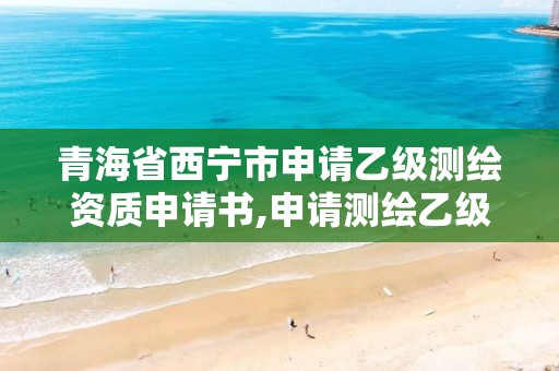 青海省西宁市申请乙级测绘资质申请书,申请测绘乙级资质需要哪些材料。