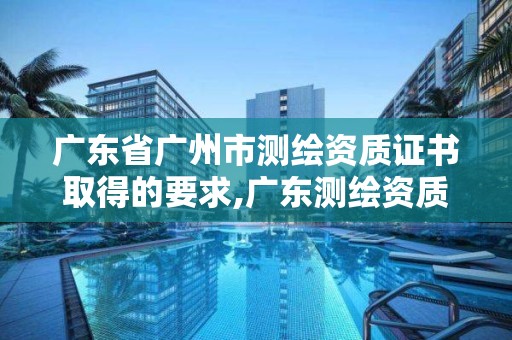 广东省广州市测绘资质证书取得的要求,广东测绘资质查询。