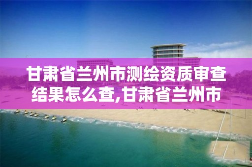 甘肃省兰州市测绘资质审查结果怎么查,甘肃省兰州市测绘资质审查结果怎么查的。