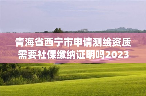 青海省西宁市申请测绘资质需要社保缴纳证明吗2023(实时/更新中)