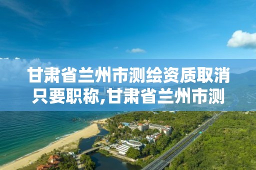 甘肃省兰州市测绘资质取消只要职称,甘肃省兰州市测绘资质取消只要职称吗。