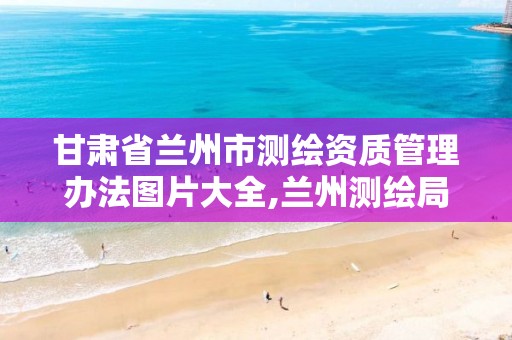 甘肃省兰州市测绘资质管理办法图片大全,兰州测绘局在哪儿。