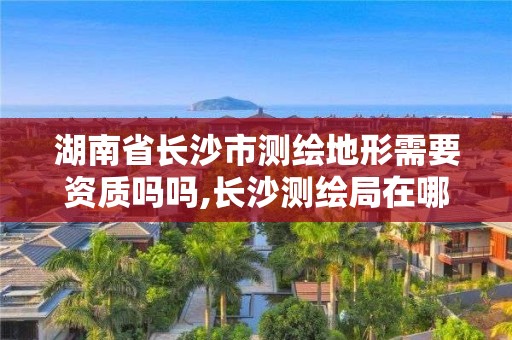 湖南省长沙市测绘地形需要资质吗吗,长沙测绘局在哪。