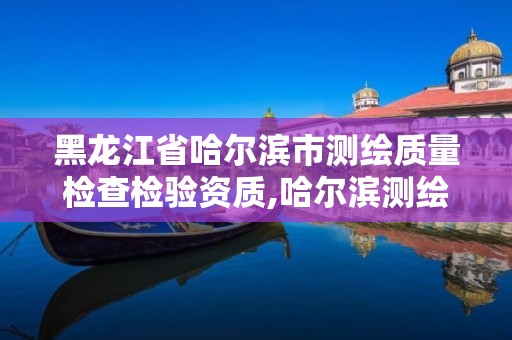 黑龙江省哈尔滨市测绘质量检查检验资质,哈尔滨测绘局是干什么的。