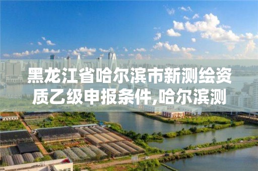 黑龙江省哈尔滨市新测绘资质乙级申报条件,哈尔滨测绘招聘。