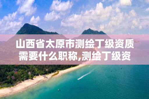 山西省太原市测绘丁级资质需要什么职称,测绘丁级资质申报条件。