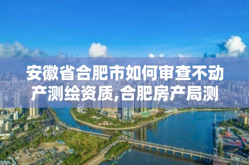 安徽省合肥市如何审查不动产测绘资质,合肥房产局测绘单位。