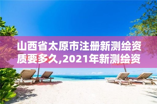 山西省太原市注册新测绘资质要多久,2021年新测绘资质。