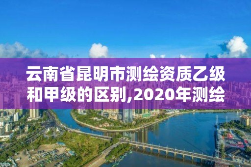 云南省昆明市测绘资质乙级和甲级的区别,2020年测绘甲级资质条件。