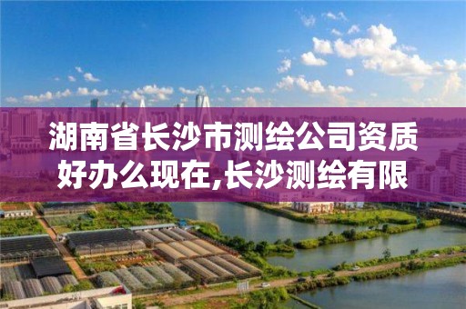 湖南省长沙市测绘公司资质好办么现在,长沙测绘有限公司怎么样。