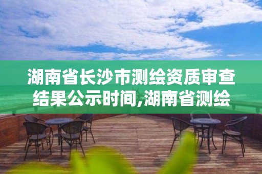 湖南省长沙市测绘资质审查结果公示时间,湖南省测绘资质申请公示。