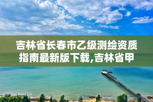 吉林省长春市乙级测绘资质指南最新版下载,吉林省甲级测绘单位名单。