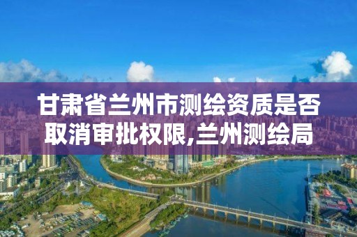 甘肃省兰州市测绘资质是否取消审批权限,兰州测绘局在哪儿。