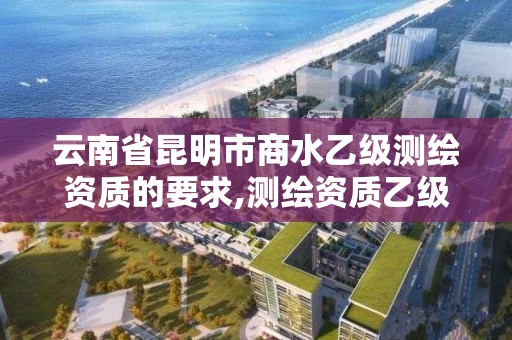 云南省昆明市商水乙级测绘资质的要求,测绘资质乙级业务范围。