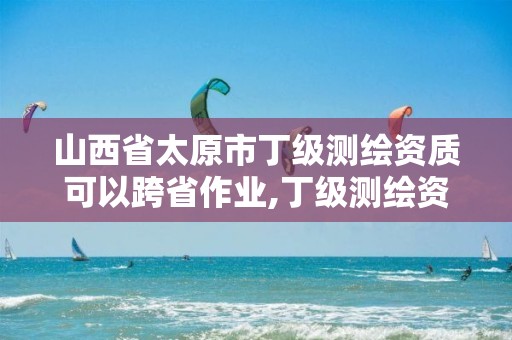 山西省太原市丁级测绘资质可以跨省作业,丁级测绘资质审批机关是。