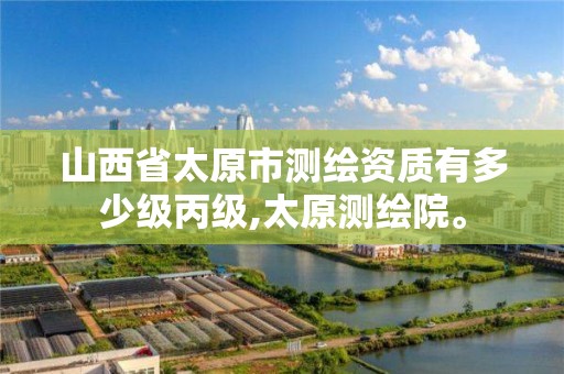 山西省太原市测绘资质有多少级丙级,太原测绘院。