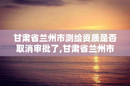 甘肃省兰州市测绘资质是否取消审批了,甘肃省兰州市测绘资质是否取消审批了呢。