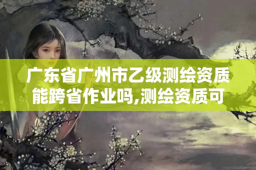 广东省广州市乙级测绘资质能跨省作业吗,测绘资质可以直接办理乙级。