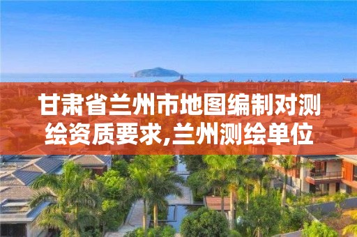 甘肃省兰州市地图编制对测绘资质要求,兰州测绘单位最新招聘。