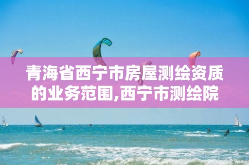 青海省西宁市房屋测绘资质的业务范围,西宁市测绘院电话。