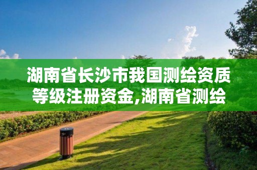 湖南省长沙市我国测绘资质等级注册资金,湖南省测绘资质申请公示。