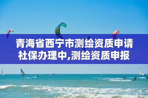 青海省西宁市测绘资质申请社保办理中,测绘资质申报流程。