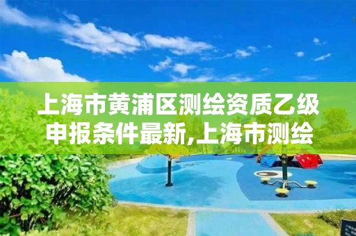 上海市黄浦区测绘资质乙级申报条件最新,上海市测绘资质单位名单。