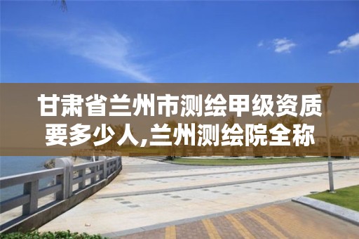 甘肃省兰州市测绘甲级资质要多少人,兰州测绘院全称。