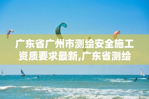 广东省广州市测绘安全施工资质要求最新,广东省测绘资质办理流程。