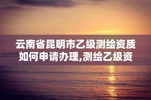 云南省昆明市乙级测绘资质如何申请办理,测绘乙级资质办理条件。