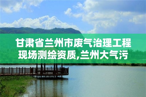 甘肃省兰州市废气治理工程现场测绘资质,兰州大气污染治理。