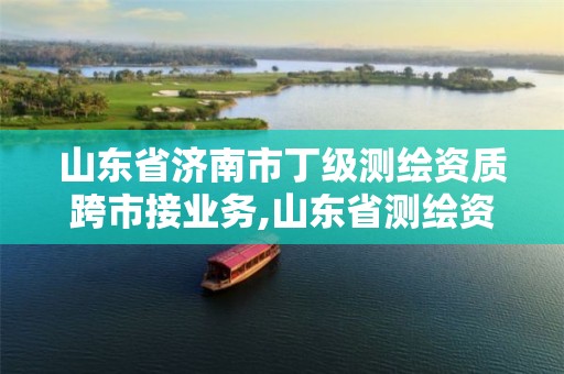 山东省济南市丁级测绘资质跨市接业务,山东省测绘资质管理规定。