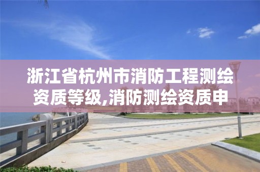 浙江省杭州市消防工程测绘资质等级,消防测绘资质申请。