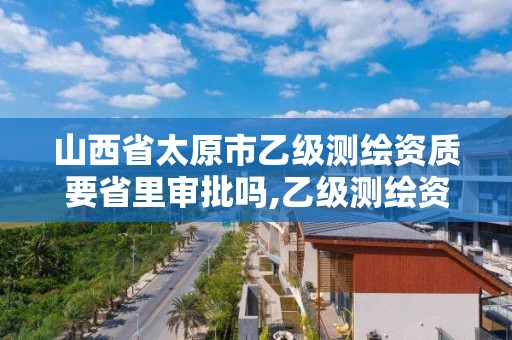 山西省太原市乙级测绘资质要省里审批吗,乙级测绘资质单位名录。