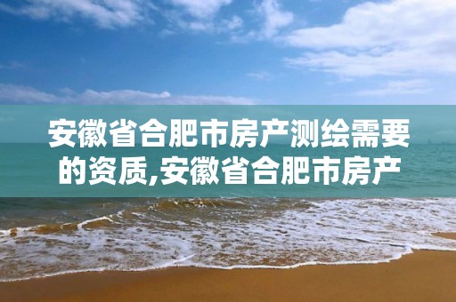 安徽省合肥市房产测绘需要的资质,安徽省合肥市房产测绘需要的资质是什么。