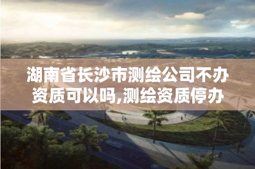 湖南省长沙市测绘公司不办资质可以吗,测绘资质停办了吗。