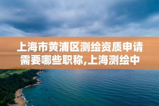 上海市黄浦区测绘资质申请需要哪些职称,上海测绘中级职称申报条件。