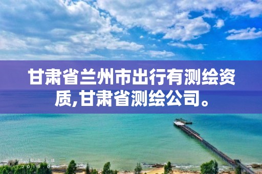 甘肃省兰州市出行有测绘资质,甘肃省测绘公司。