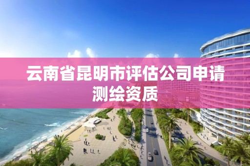 云南省昆明市评估公司申请测绘资质