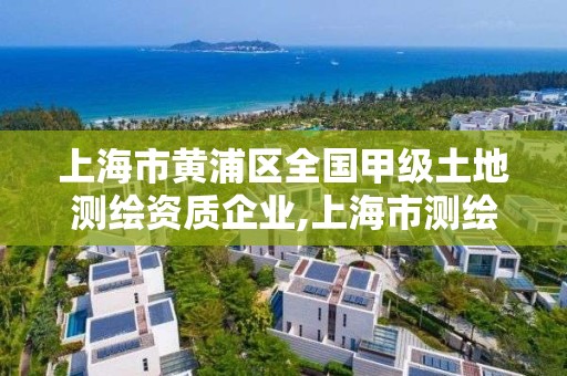 上海市黄浦区全国甲级土地测绘资质企业,上海市测绘资质单位名单。