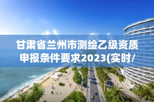 甘肃省兰州市测绘乙级资质申报条件要求2023(实时/更新中)